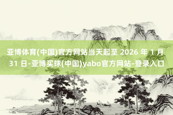 亚博体育(中国)官方网站当天起至 2026 年 1 月 31 日-亚博买球(中国)yabo官方网站-登录入口