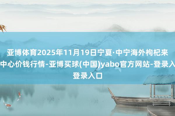亚博体育2025年11月19日宁夏·中宁海外枸杞来回中心价钱行情-亚博买球(中国)yabo官方网站-登录入口
