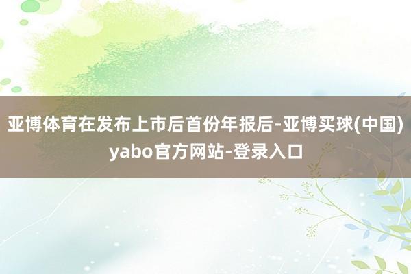 亚博体育在发布上市后首份年报后-亚博买球(中国)yabo官方网站-登录入口