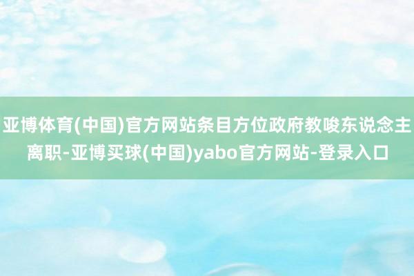 亚博体育(中国)官方网站条目方位政府教唆东说念主离职-亚博买球(中国)yabo官方网站-登录入口