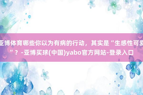 亚博体育哪些你以为有病的行动,其实是“生感性可爱”?-亚博买球(中国)yabo官方网站-登录入口
