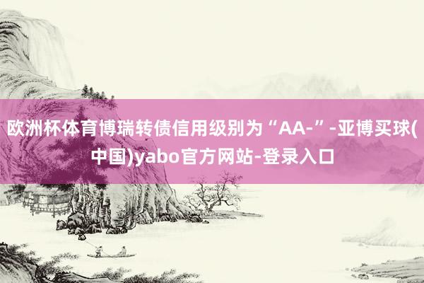 欧洲杯体育博瑞转债信用级别为“AA-”-亚博买球(中国)yabo官方网站-登录入口