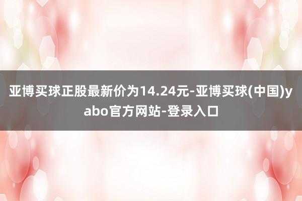 亚博买球正股最新价为14.24元-亚博买球(中国)yabo官方网站-登录入口