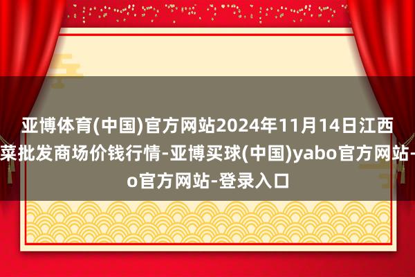 亚博体育(中国)官方网站2024年11月14日江西永丰县蔬菜批发商场价钱行情-亚博买球(中国)yabo官方网站-登录入口