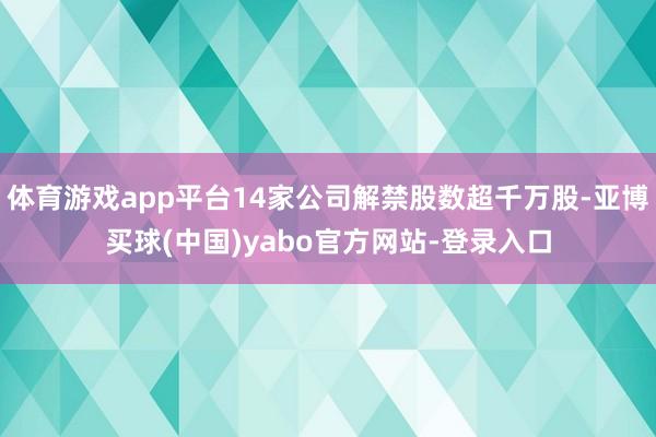 体育游戏app平台14家公司解禁股数超千万股-亚博买球(中国)yabo官方网站-登录入口
