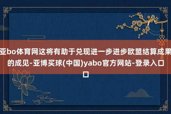 亚bo体育网这将有助于兑现进一步进步欧盟结算成果的成见-亚博买球(中国)yabo官方网站-登录入口