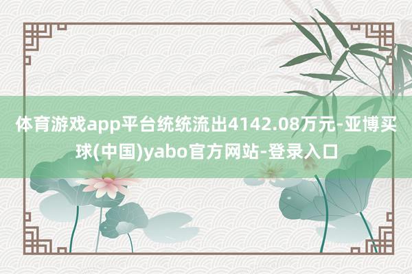 体育游戏app平台统统流出4142.08万元-亚博买球(中国)yabo官方网站-登录入口
