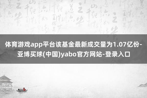 体育游戏app平台该基金最新成交量为1.07亿份-亚博买球(中国)yabo官方网站-登录入口