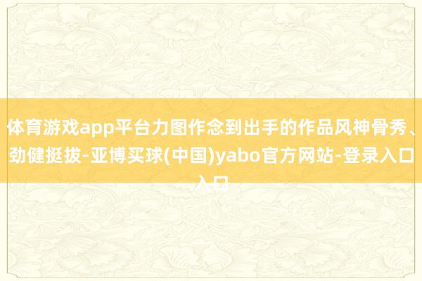 体育游戏app平台力图作念到出手的作品风神骨秀、劲健挺拔-亚博买球(中国)yabo官方网站-登录入口