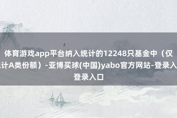 体育游戏app平台纳入统计的12248只基金中（仅统计A类份额）-亚博买球(中国)yabo官方网站-登录入口