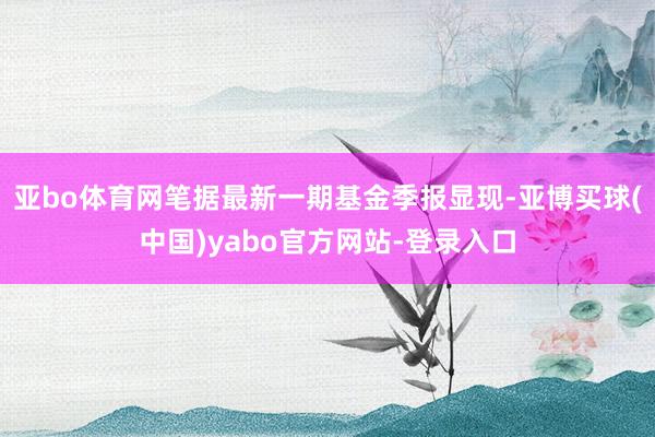 亚bo体育网笔据最新一期基金季报显现-亚博买球(中国)yabo官方网站-登录入口