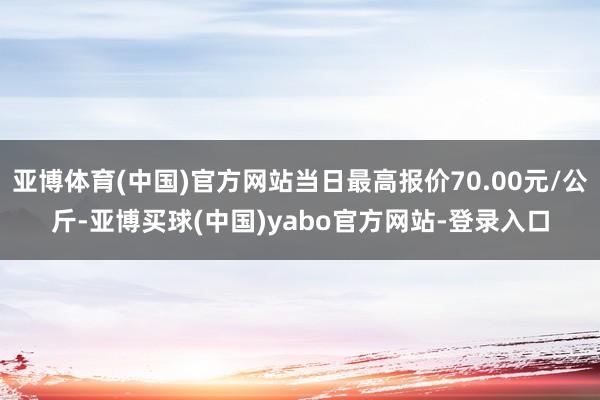 亚博体育(中国)官方网站当日最高报价70.00元/公斤-亚博买球(中国)yabo官方网站-登录入口