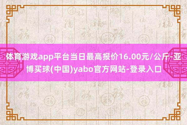 体育游戏app平台当日最高报价16.00元/公斤-亚博买球(中国)yabo官方网站-登录入口