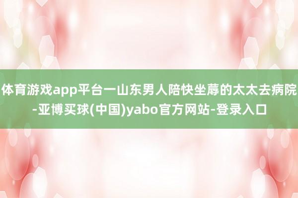 体育游戏app平台一山东男人陪快坐蓐的太太去病院-亚博买球(中国)yabo官方网站-登录入口