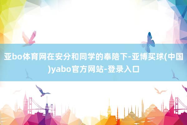 亚bo体育网在安分和同学的奉陪下-亚博买球(中国)yabo官方网站-登录入口