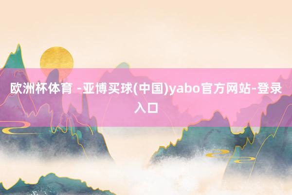 欧洲杯体育 -亚博买球(中国)yabo官方网站-登录入口