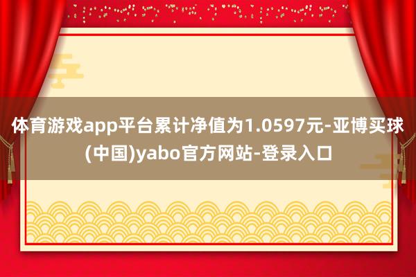 体育游戏app平台累计净值为1.0597元-亚博买球(中国)yabo官方网站-登录入口