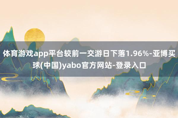 体育游戏app平台较前一交游日下落1.96%-亚博买球(中国)yabo官方网站-登录入口