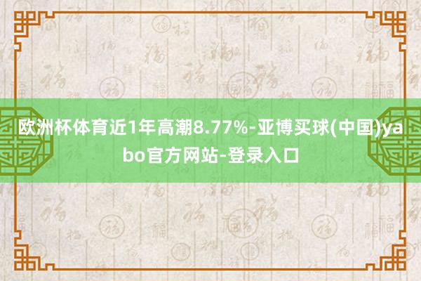 欧洲杯体育近1年高潮8.77%-亚博买球(中国)yabo官方网站-登录入口