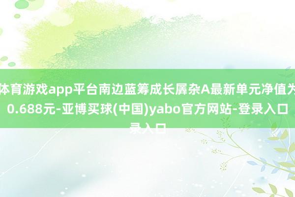 体育游戏app平台南边蓝筹成长羼杂A最新单元净值为0.688元-亚博买球(中国)yabo官方网站-登录入口