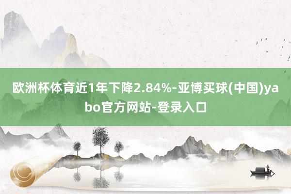 欧洲杯体育近1年下降2.84%-亚博买球(中国)yabo官方网站-登录入口