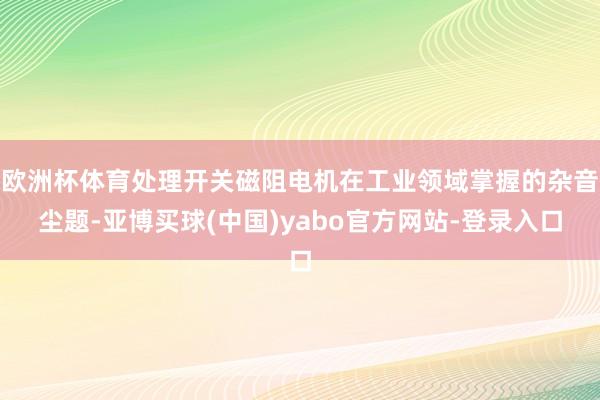 欧洲杯体育处理开关磁阻电机在工业领域掌握的杂音尘题-亚博买球(中国)yabo官方网站-登录入口