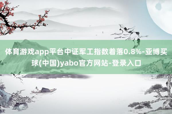 体育游戏app平台中证军工指数着落0.8%-亚博买球(中国)yabo官方网站-登录入口