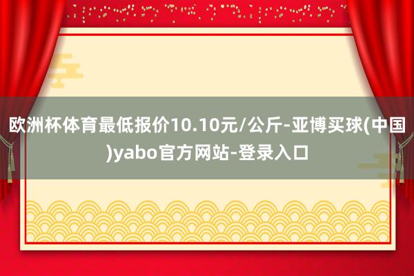 欧洲杯体育最低报价10.10元/公斤-亚博买球(中国)yabo官方网站-登录入口