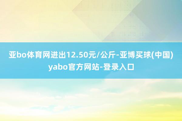 亚bo体育网进出12.50元/公斤-亚博买球(中国)yabo官方网站-登录入口