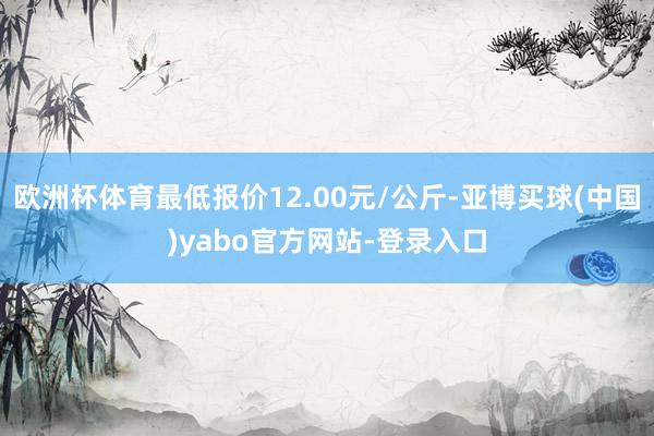 欧洲杯体育最低报价12.00元/公斤-亚博买球(中国)yabo官方网站-登录入口