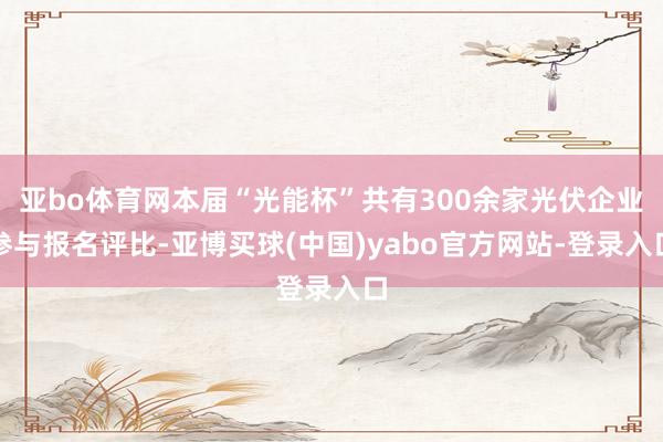 亚bo体育网本届“光能杯”共有300余家光伏企业参与报名评比-亚博买球(中国)yabo官方网站-登录入口
