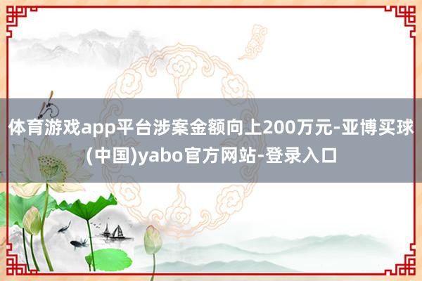 体育游戏app平台涉案金额向上200万元-亚博买球(中国)yabo官方网站-登录入口