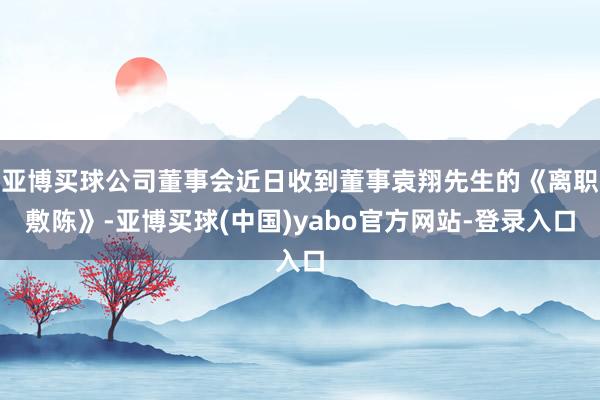 亚博买球公司董事会近日收到董事袁翔先生的《离职敷陈》-亚博买球(中国)yabo官方网站-登录入口