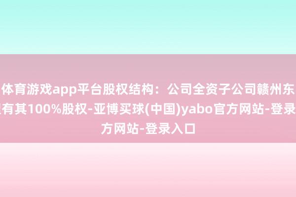 体育游戏app平台股权结构:公司全资子公司赣州东磁捏有其100%股权-亚博买球(中国)yabo官方网站-登录入口