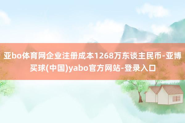亚bo体育网企业注册成本1268万东谈主民币-亚博买球(中国)yabo官方网站-登录入口
