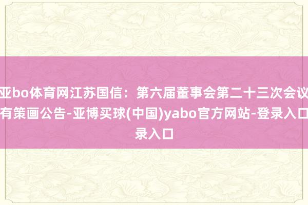 亚bo体育网江苏国信：第六届董事会第二十三次会议有策画公告-亚博买球(中国)yabo官方网站-登录入口