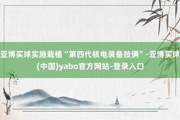 亚博买球实施栽植“第四代核电装备技俩”-亚博买球(中国)yabo官方网站-登录入口