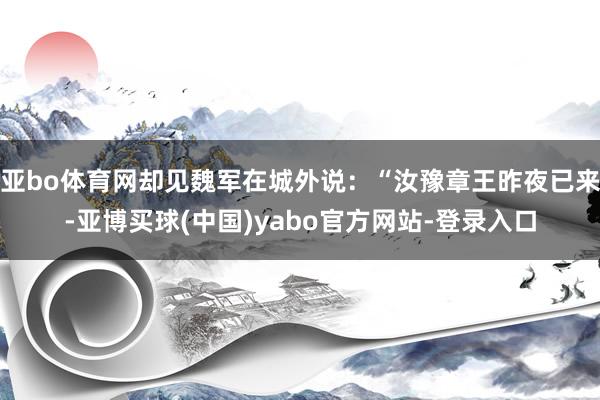 亚bo体育网却见魏军在城外说:“汝豫章王昨夜已来-亚博买球(中国)yabo官方网站-登录入口
