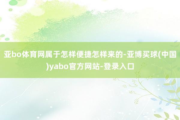 亚bo体育网属于怎样便捷怎样来的-亚博买球(中国)yabo官方网站-登录入口