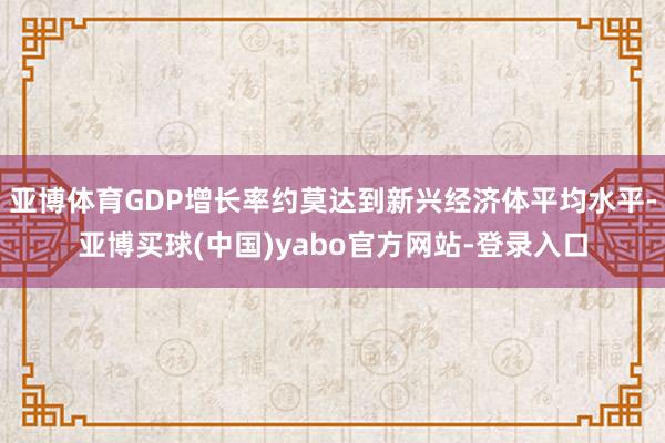 亚博体育GDP增长率约莫达到新兴经济体平均水平-亚博买球(中国)yabo官方网站-登录入口