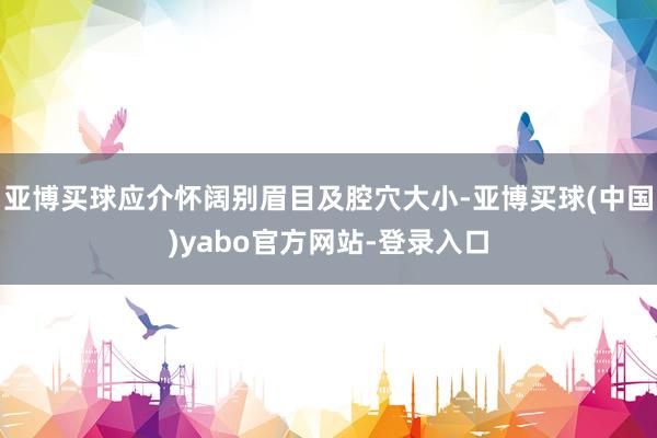 亚博买球应介怀阔别眉目及腔穴大小-亚博买球(中国)yabo官方网站-登录入口