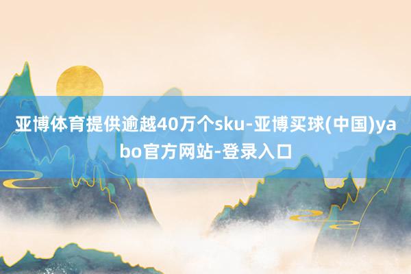 亚博体育提供逾越40万个sku-亚博买球(中国)yabo官方网站-登录入口