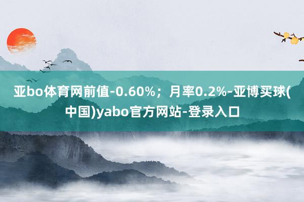 亚bo体育网前值-0.60%；月率0.2%-亚博买球(中国)yabo官方网站-登录入口