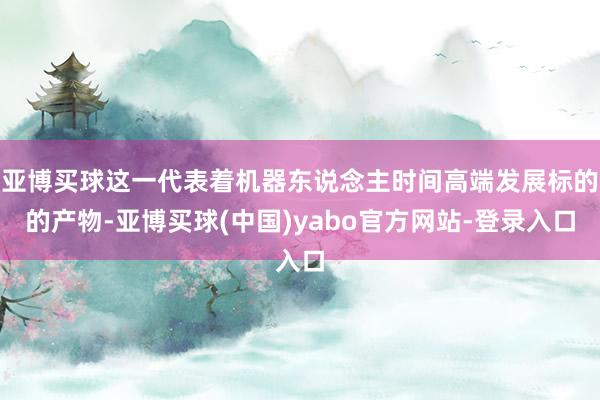 亚博买球这一代表着机器东说念主时间高端发展标的的产物-亚博买球(中国)yabo官方网站-登录入口