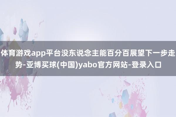 体育游戏app平台没东说念主能百分百展望下一步走势-亚博买球(中国)yabo官方网站-登录入口