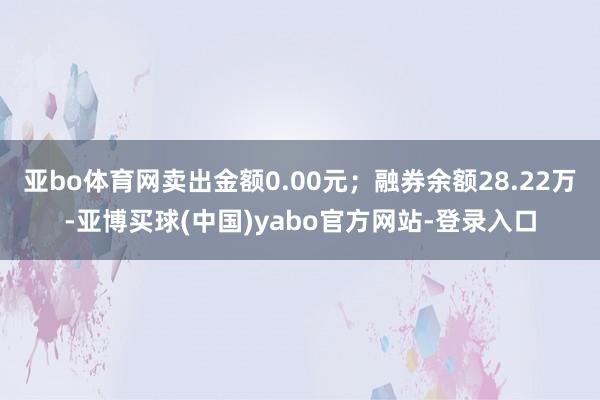 亚bo体育网卖出金额0.00元;融券余额28.22万-亚博买球(中国)yabo官方网站-登录入口