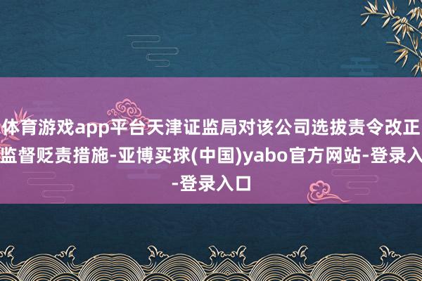 体育游戏app平台天津证监局对该公司选拔责令改正的监督贬责措施-亚博买球(中国)yabo官方网站-登录入口