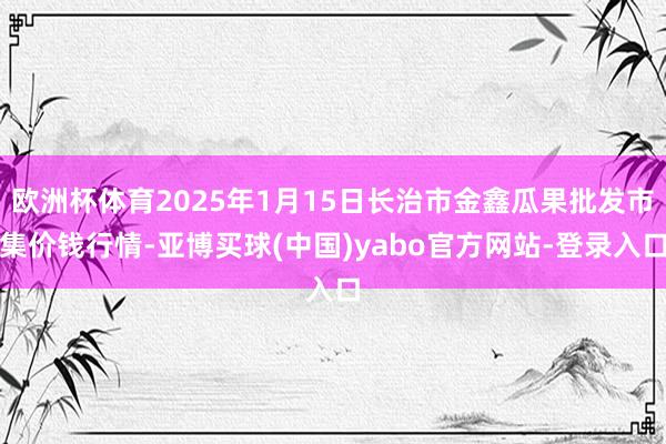 欧洲杯体育2025年1月15日长治市金鑫瓜果批发市集价钱行情-亚博买球(中国)yabo官方网站-登录入口
