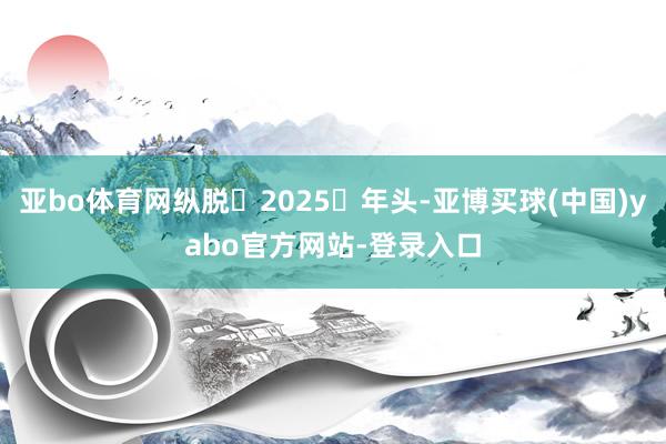 亚bo体育网纵脱 2025 年头-亚博买球(中国)yabo官方网站-登录入口