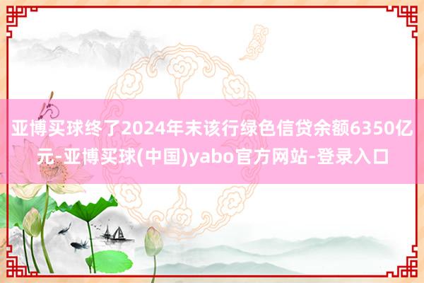 亚博买球终了2024年末该行绿色信贷余额6350亿元-亚博买球(中国)yabo官方网站-登录入口